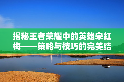 揭秘王者荣耀中的英雄宋红梅——策略与技巧的完美结合