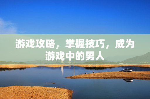 游戏攻略，掌握技巧，成为游戏中的男人