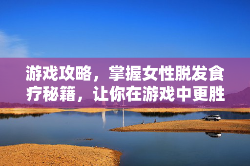 游戏攻略，掌握女性脱发食疗秘籍，让你在游戏中更胜一筹！