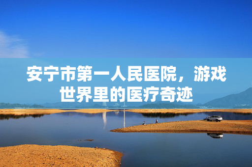 安宁市第一人民医院，游戏世界里的医疗奇迹