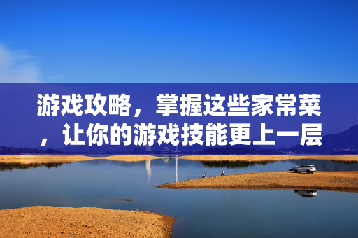 游戏攻略，掌握这些家常菜，让你的游戏技能更上一层楼！