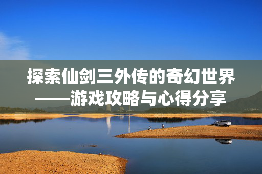 探索仙剑三外传的奇幻世界——游戏攻略与心得分享