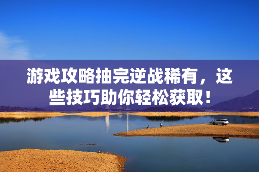 游戏攻略抽完逆战稀有，这些技巧助你轻松获取！