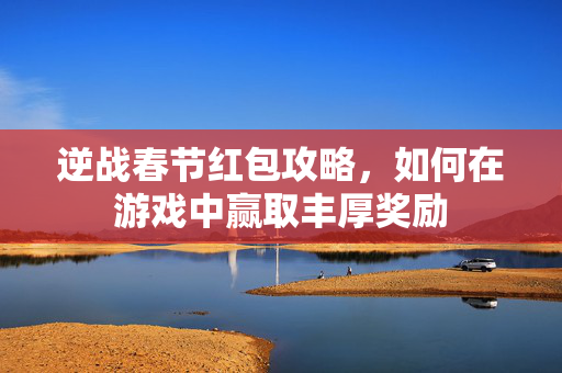 逆战春节红包攻略，如何在游戏中赢取丰厚奖励