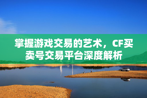 掌握游戏交易的艺术，CF买卖号交易平台深度解析