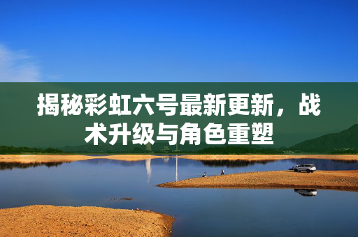 揭秘彩虹六号最新更新，战术升级与角色重塑