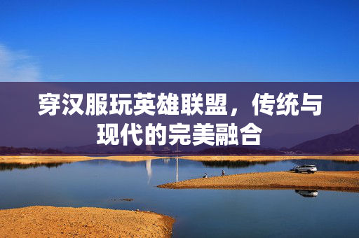 穿汉服玩英雄联盟，传统与现代的完美融合