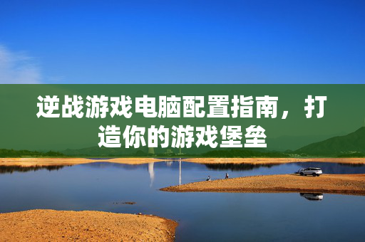 逆战游戏电脑配置指南，打造你的游戏堡垒