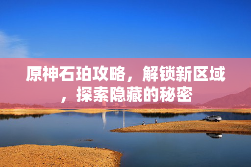 原神石珀攻略，解锁新区域，探索隐藏的秘密