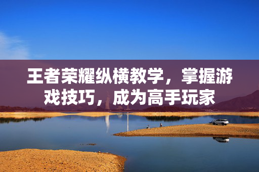 王者荣耀纵横教学，掌握游戏技巧，成为高手玩家