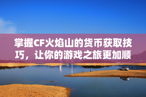 掌握CF火焰山的货币获取技巧，让你的游戏之旅更加顺畅