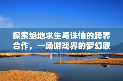 探索绝地求生与诛仙的跨界合作，一场游戏界的梦幻联动