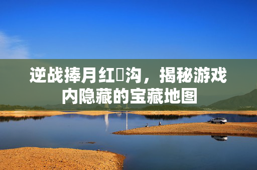 逆战捧月红犼沟，揭秘游戏内隐藏的宝藏地图