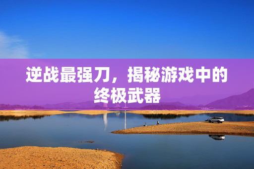 逆战最强刀，揭秘游戏中的终极武器