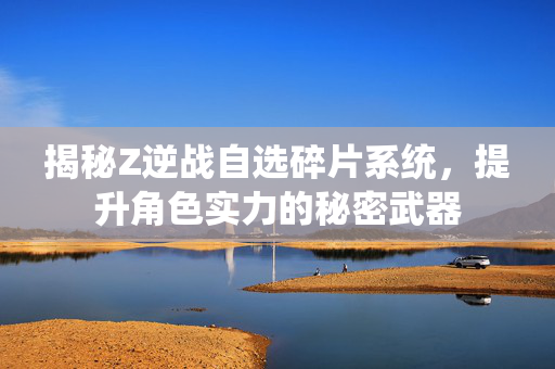 揭秘Z逆战自选碎片系统，提升角色实力的秘密武器