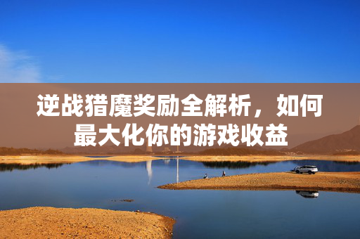 逆战猎魔奖励全解析，如何最大化你的游戏收益
