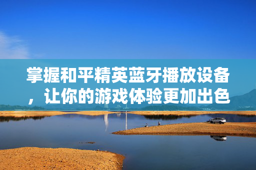 掌握和平精英蓝牙播放设备，让你的游戏体验更加出色！