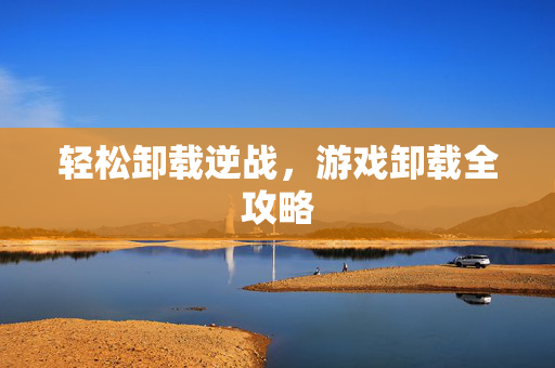 轻松卸载逆战，游戏卸载全攻略
