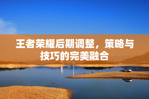 王者荣耀后期调整，策略与技巧的完美融合