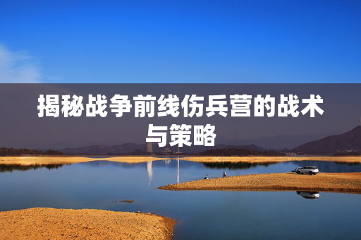 揭秘战争前线伤兵营的战术与策略 揭秘战争前线伤兵营的战术与策略
