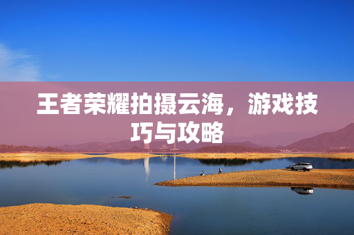 王者荣耀拍摄云海，游戏技巧与攻略