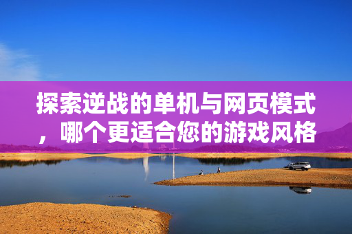 探索逆战的单机与网页模式，哪个更适合您的游戏风格？