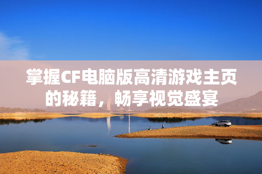 掌握CF电脑版高清游戏主页的秘籍，畅享视觉盛宴