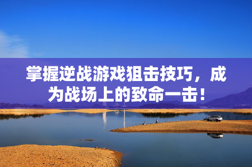 掌握逆战游戏狙击技巧，成为战场上的致命一击！