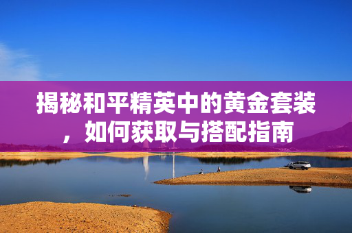 揭秘和平精英中的黄金套装，如何获取与搭配指南