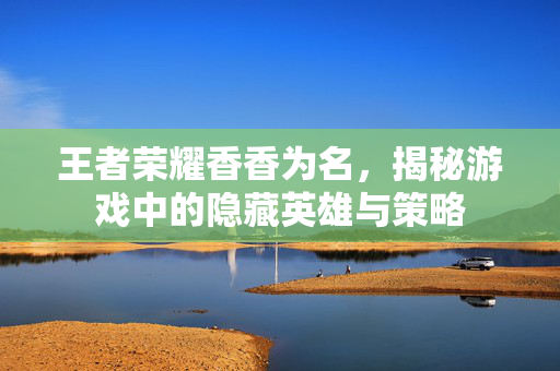 王者荣耀香香为名，揭秘游戏中的隐藏英雄与策略
