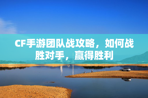 CF手游团队战攻略，如何战胜对手，赢得胜利