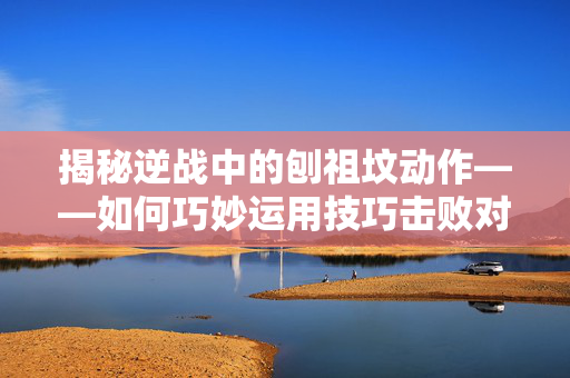揭秘逆战中的刨祖坟动作——如何巧妙运用技巧击败对手