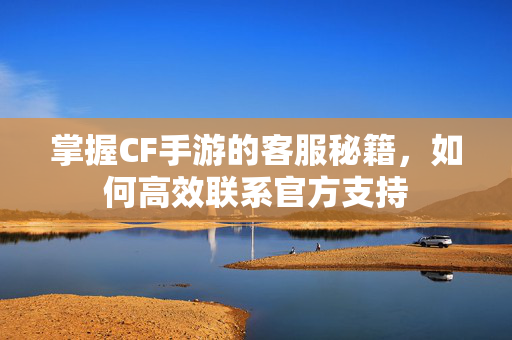 掌握CF手游的客服秘籍，如何高效联系官方支持
