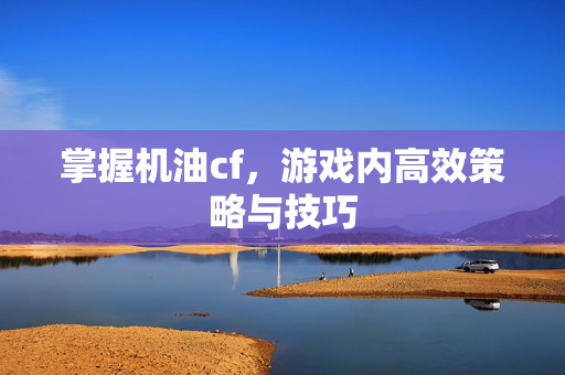 掌握机油cf，游戏内高效策略与技巧