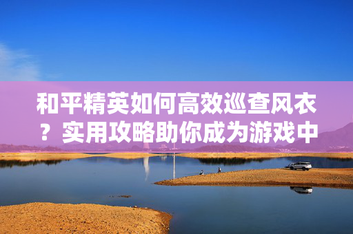 和平精英如何高效巡查风衣？实用攻略助你成为游戏中的时尚达人！