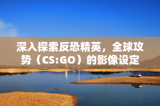 深入探索反恐精英，全球攻势（CS:GO）的影像设定