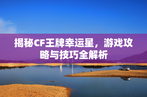 揭秘CF王牌幸运星，游戏攻略与技巧全解析