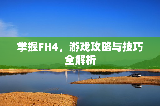 掌握FH4，游戏攻略与技巧全解析
