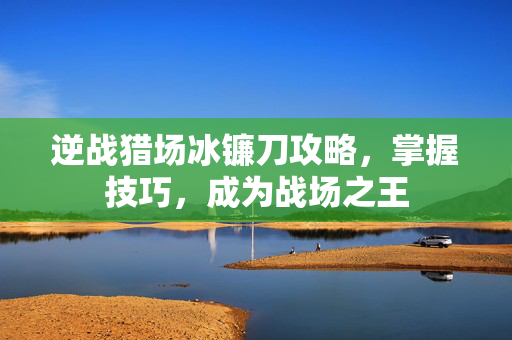 逆战猎场冰镰刀攻略，掌握技巧，成为战场之王