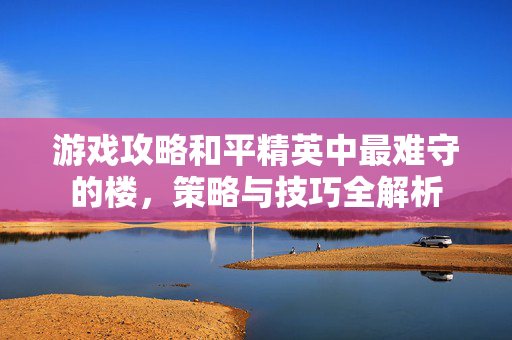 游戏攻略和平精英中最难守的楼，策略与技巧全解析