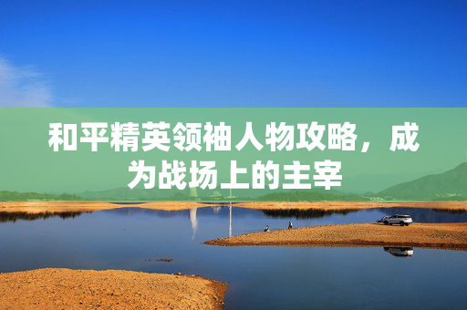 和平精英领袖人物攻略，成为战场上的主宰
