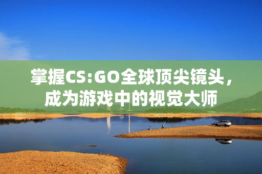 掌握CS:GO全球顶尖镜头，成为游戏中的视觉大师