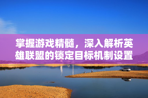 掌握游戏精髓，深入解析英雄联盟的锁定目标机制设置