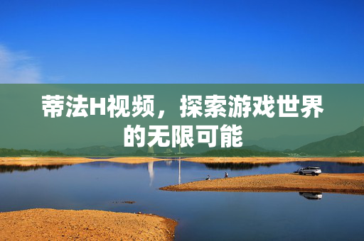蒂法H视频，探索游戏世界的无限可能