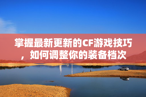 掌握最新更新的CF游戏技巧，如何调整你的装备档次