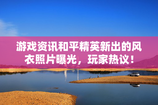 游戏资讯和平精英新出的风衣照片曝光，玩家热议！