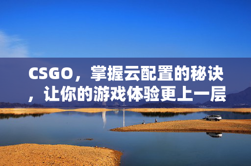 CSGO，掌握云配置的秘诀，让你的游戏体验更上一层楼
