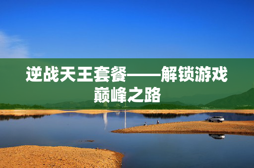 逆战天王套餐——解锁游戏巅峰之路