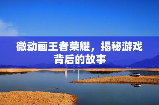 微动画王者荣耀，揭秘游戏背后的故事