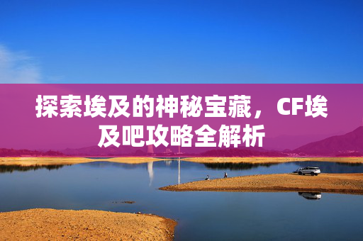 探索埃及的神秘宝藏，CF埃及吧攻略全解析